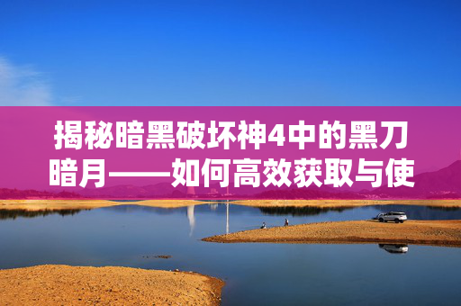 揭秘暗黑破坏神4中的黑刀暗月——如何高效获取与使用