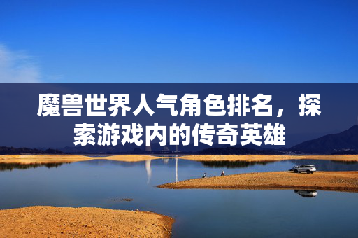 魔兽世界人气角色排名，探索游戏内的传奇英雄