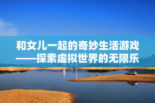 和女儿一起的奇妙生活游戏——探索虚拟世界的无限乐趣