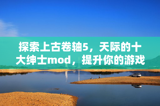 探索上古卷轴5,天际的十大绅士mod,提升你的游戏体验 探索上古卷轴5,天际的十大绅士mod,提升你的游戏体验