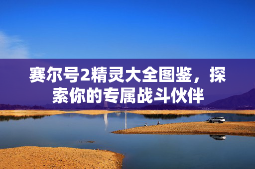 赛尔号2精灵大全图鉴，探索你的专属战斗伙伴