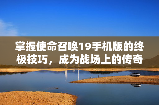 掌握使命召唤19手机版的终极技巧，成为战场上的传奇