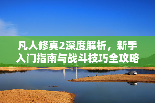 凡人修真2深度解析，新手入门指南与战斗技巧全攻略