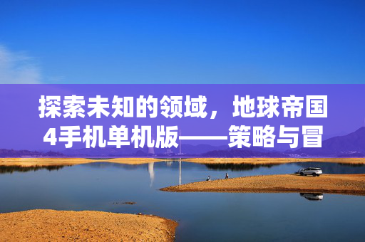 探索未知的领域，地球帝国4手机单机版——策略与冒险的完美结合
