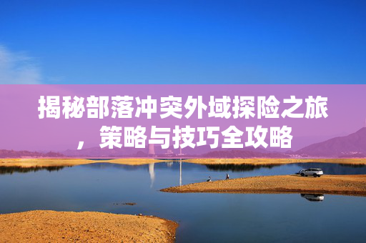 揭秘部落冲突外域探险之旅，策略与技巧全攻略
