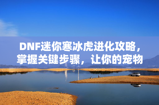 DNF迷你寒冰虎进化攻略，掌握关键步骤，让你的宠物成为战场上的明星！