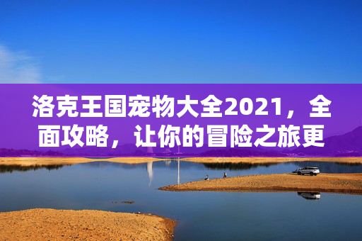 洛克王国宠物大全2021，全面攻略，让你的冒险之旅更加精彩！
