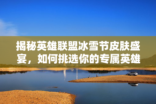 揭秘英雄联盟冰雪节皮肤盛宴，如何挑选你的专属英雄