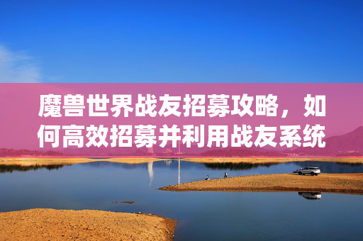 魔兽世界战友招募攻略，如何高效招募并利用战友系统