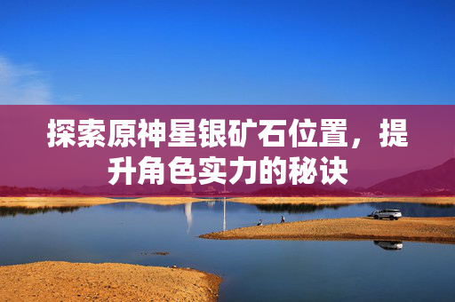 探索原神星银矿石位置，提升角色实力的秘诀