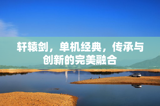 轩辕剑，单机经典，传承与创新的完美融合