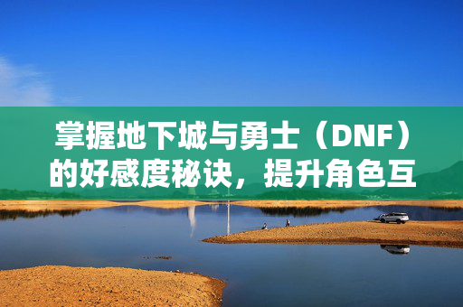掌握地下城与勇士（DNF）的好感度秘诀，提升角色互动体验