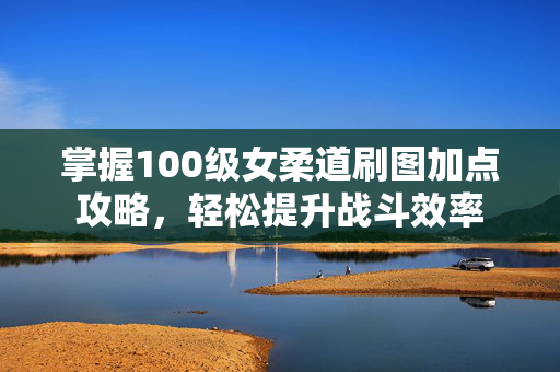掌握100级女柔道刷图加点攻略，轻松提升战斗效率