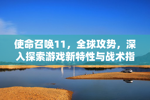 使命召唤11，全球攻势，深入探索游戏新特性与战术指南