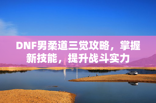 DNF男柔道三觉攻略，掌握新技能，提升战斗实力