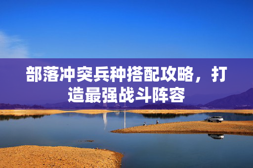 部落冲突兵种搭配攻略，打造最强战斗阵容