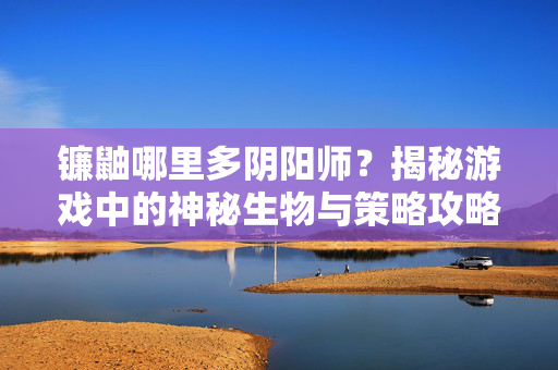 镰鼬哪里多阴阳师？揭秘游戏中的神秘生物与策略攻略