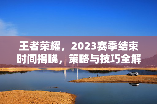 王者荣耀，2023赛季结束时间揭晓，策略与技巧全解析