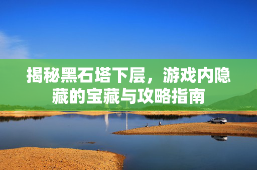 揭秘黑石塔下层，游戏内隐藏的宝藏与攻略指南