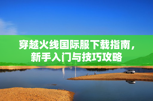 穿越火线国际服下载指南，新手入门与技巧攻略