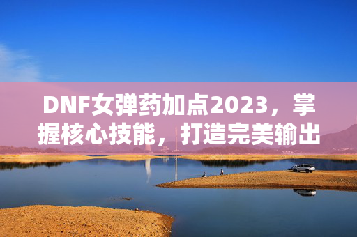 DNF女弹药加点2023，掌握核心技能，打造完美输出流
