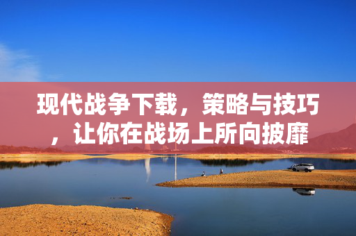 现代战争下载，策略与技巧，让你在战场上所向披靡