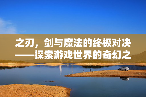 之刃,剑与魔法的终极对决——探索游戏世界的奇幻之旅 之刃,剑与魔法的终极对决——探索游戏世界的奇幻之旅