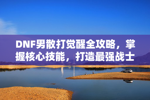 DNF男散打觉醒全攻略，掌握核心技能，打造最强战士