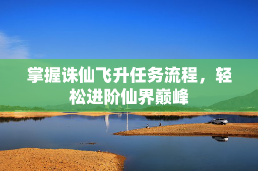 掌握诛仙飞升任务流程，轻松进阶仙界巅峰