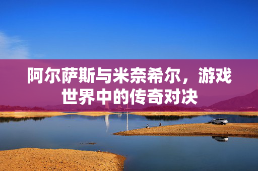 阿尔萨斯与米奈希尔,游戏世界中的传奇对决 阿尔萨斯与米奈希尔,游戏世界中的传奇对决