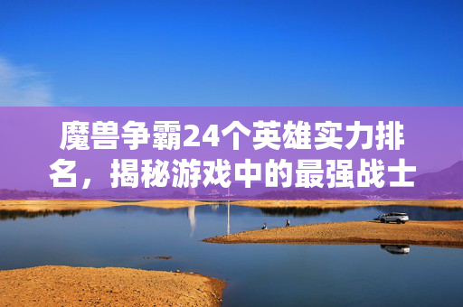 魔兽争霸24个英雄实力排名，揭秘游戏中的最强战士