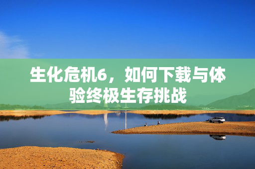 生化危机6，如何下载与体验终极生存挑战