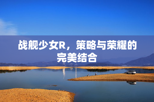 战舰少女R，策略与荣耀的完美结合
