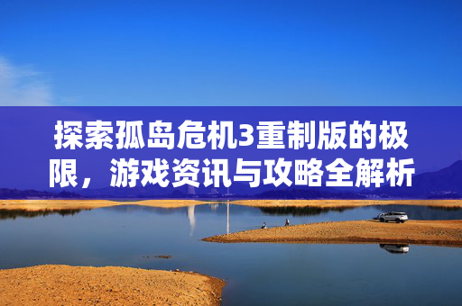 探索孤岛危机3重制版的极限，游戏资讯与攻略全解析