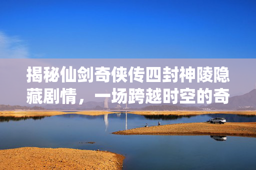 揭秘仙剑奇侠传四封神陵隐藏剧情，一场跨越时空的奇幻之旅