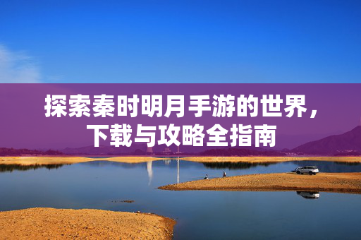 探索秦时明月手游的世界，下载与攻略全指南