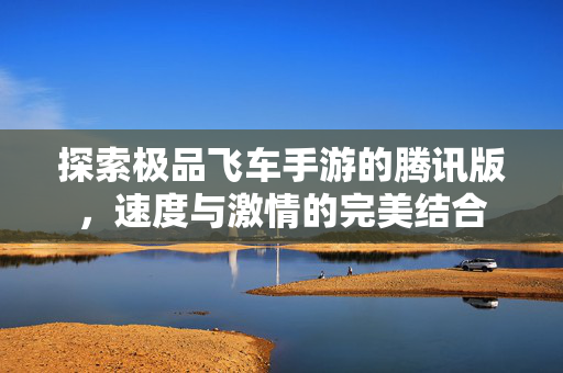 探索极品飞车手游的腾讯版，速度与激情的完美结合