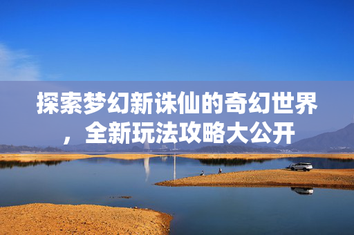 探索梦幻新诛仙的奇幻世界，全新玩法攻略大公开