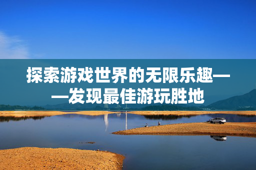 探索游戏世界的无限乐趣——发现最佳游玩胜地