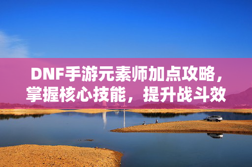 DNF手游元素师加点攻略，掌握核心技能，提升战斗效率