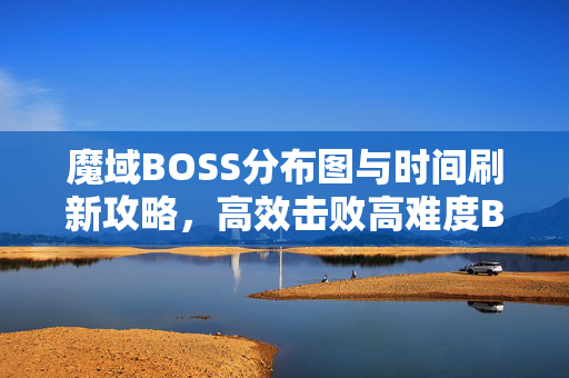 魔域BOSS分布图与时间刷新攻略，高效击败高难度Boss的秘诀