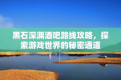 黑石深渊酒吧路线攻略，探索游戏世界的秘密通道