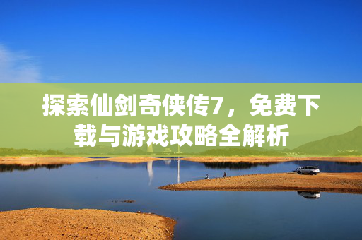 探索仙剑奇侠传7，免费下载与游戏攻略全解析