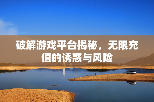 破解游戏平台揭秘，无限充值的诱惑与风险