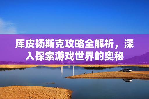 库皮扬斯克攻略全解析，深入探索游戏世界的奥秘