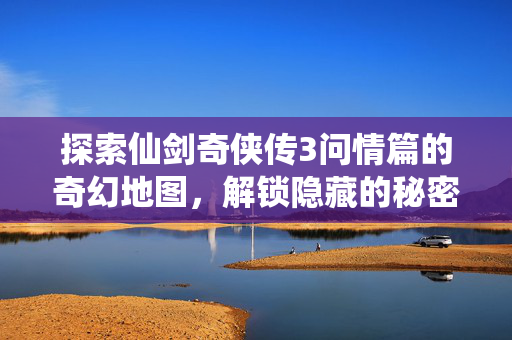 探索仙剑奇侠传3问情篇的奇幻地图，解锁隐藏的秘密