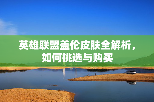 英雄联盟盖伦皮肤全解析，如何挑选与购买