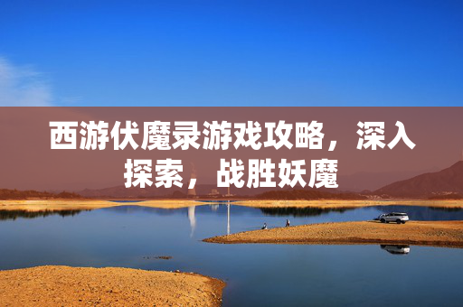 西游伏魔录游戏攻略，深入探索，战胜妖魔