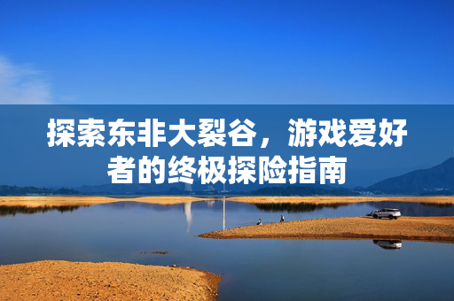 探索东非大裂谷，游戏爱好者的终极探险指南