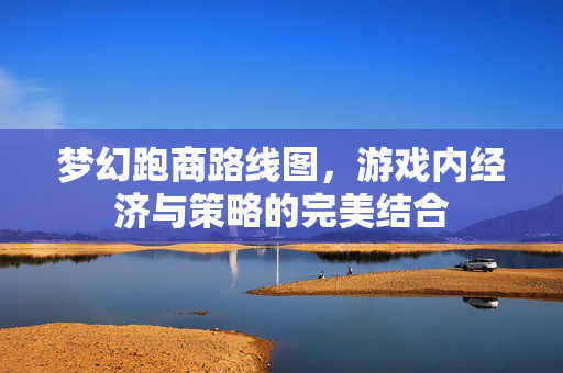 梦幻跑商路线图，游戏内经济与策略的完美结合